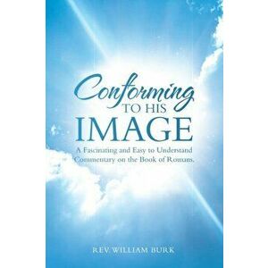 Conforming to His Image: A Fascinating and Easy to Understand Commentary on the Book of Romans., Paperback - William Burk imagine