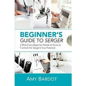 Beginner's Guide to Serger: What Every Beginner Needs to Know to Unlock Her Serger's True Potential, Paperback - Amy Bardot imagine