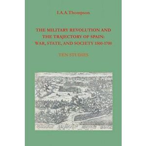 The Military Revolution and the Trajectory of Spain: War, State and Society 1500-1700, Paperback - I. a. a. Thompson imagine