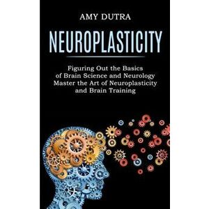 Neuroplasticity: Figuring Out the Basics of Brain Science and Neurology (Master the Art of Neuroplasticity and Brain Training) - Amy Dutra imagine