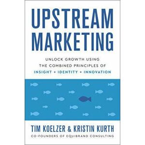 Upstream Marketing. Transform Your Business Using the Principles of Insight, Identity, and Innovation, Hardback - Kristin Kurth imagine