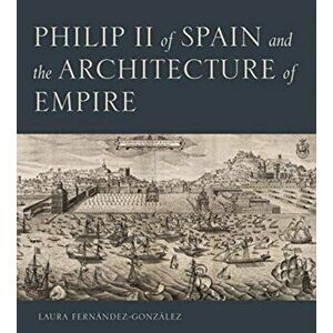 Philip II of Spain and the Architecture of Empire, Hardback - Laura Fernandez-Gonzalez imagine