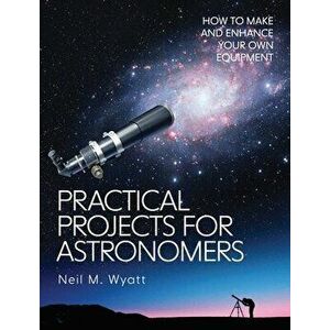 Practical Projects for Astronomers. How to Make and Enhance your own Equipment, Paperback - Neil Wyatt imagine