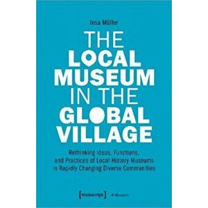 Local Museum in the Global Village - Rethinking Ideas, Functions, and Practices of Local History Museums in Rapidly Changing Diverse, Paperback - Insa imagine