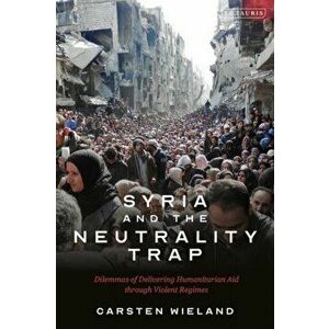 Syria and the Neutrality Trap. The Dilemmas of Delivering Humanitarian Aid through Violent Regimes, Paperback - Carsten Wieland imagine