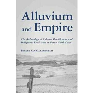 Alluvium and Empire. The Archaeology of Colonial Resettlement and Indigenous Persistence on Peru's North Coast, Hardback - Parker Vanvalkenburgh imagine