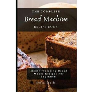 The Complete Bread Machine Recipe Book: Mouth-watering Bread Maker Recipes For Beginners, Paperback - Sofia Wells imagine