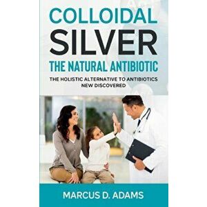 Colloidal Silver - The Natural Antibiotic: The Holistic Alternative To Antibiotics New Discovered, Paperback - Marcus D. Adams imagine