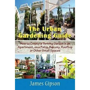 The Urban Gardening Guide: How to Create a Thriving Garden in an Apartment, on a Patio, Balcony, Rooftop or Other Small Spaces - James Gipson imagine