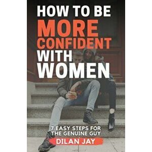 How to Be More Confident with Women: 7 Easy Steps for the Genuine Guy, Paperback - Dilan Jay imagine