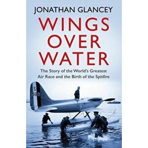 Wings Over Water. The Story of the World's Greatest Air Race and the Birth of the Spitfire, Paperback - Jonathan Glancey imagine