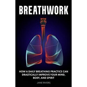 Breathwork: How a Daily Breathing Practice Can Drastically Improve Your Mind, Body, and Spirit, Paperback - Jane Rivers imagine