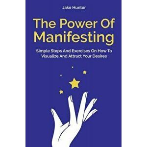 The Power Of Manifesting: Simple Steps And Exercises On How To Visualize And Attract Your Desires, Paperback - Jake Hunter imagine