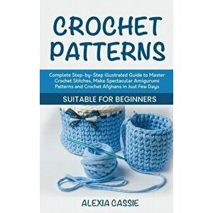 Crochet Patterns: Complete Step-by-Step illustrated Guide to Master Crochet Stitches, Make Spectacular Amigurumi Patterns and Crochet Af - Alexia Cass imagine