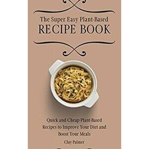 The Super Easy Plant-Based Recipe Book: Quick and Cheap Plant-Based Recipes to Improve Your Diet and Boost Your Meals - Clay Palmer imagine