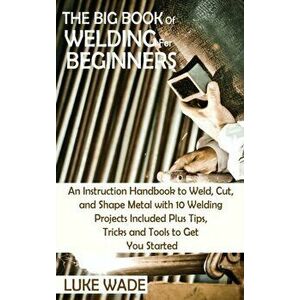 The Big Book of Welding for Beginners: An Instruction Handbook to Weld, Cut, and Shape Metal with 10 Welding Projects Included Plus Tips, Tricks and T imagine