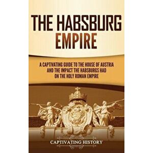 The Habsburg Empire: A Captivating Guide to the House of Austria and the Impact the Habsburgs Had on the Holy Roman Empire - Captivating History imagine