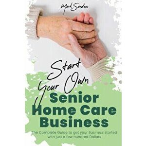 Start Your Own Senior Homecare Business: The Complete Guide to get Your Business Started with Just a Few Hundred Dollars - Mark Sanders imagine