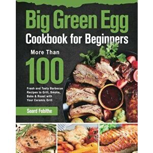 Big Green Egg Cookbook for Beginners: More Than 100 R Fresh and Tasty Barbecue Recipes to Grill, Smoke, Bake & Roast with Your Ceramic Grill - Soard F imagine