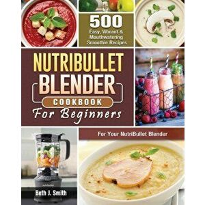 NutriBullet Blender Cookbook: 500 Easy, Vibrant & Mouthwatering Smoothie Recipes for Your NutriBullet Blender, Paperback - Beth J. Smith imagine