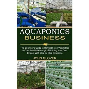 Aquaponics Business: A Complete Walkthrough of Building Your Own System With Step by Step Directions (The Beginner's Guide to Harvest Fresh - John Glo imagine