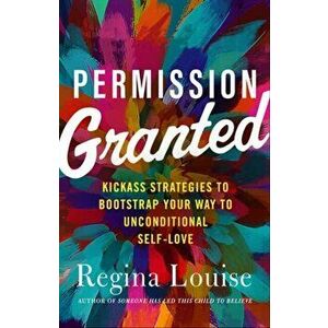 Permission Granted: Kick-Ass Strategies to Bootstrap Your Way to Unconditional Self-Love, Paperback - Regina Louise imagine
