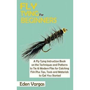 Fly Tying for Beginners: A Fly Tying Instruction Book on the Techniques and Patterns to Tie 15 Modern Flies for Catching Fish Plus Tips, Tools - Eden imagine