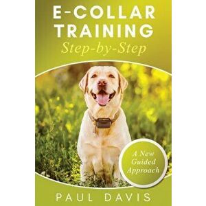 E-Collar Training Step-byStep A How-To Innovative Guide to Positively Train Your Dog through Ecollars; Tips and Tricks and Effective Techniques for Di imagine