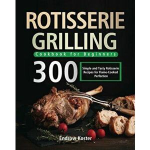 Rotisserie Grilling Cookbook for Beginners: 300 Simple and Tasty Rotisserie Recipes for Flame-Cooked Perfection - Endrow Koster imagine