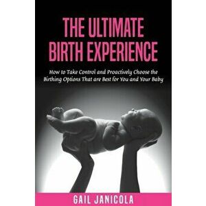 The Ultimate Birth Experience: How to Take Control and Proactively Choose the Birthing Options That are Best for you and Your Baby - Gail Janicola imagine