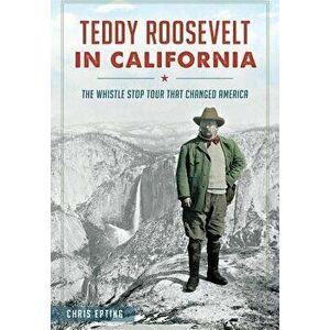 Teddy Roosevelt in California: The Whistle Stop Tour That Changed America, Paperback - Chris Epting imagine