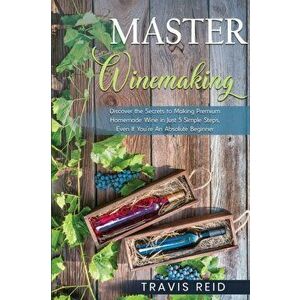 Master Winemaking: Discover the Secrets to Making Premium Homemade Wine in Just 5 Simple Steps, Even If You're An Absolute Beginner - Travis Reid imagine