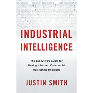 Industrial Intelligence: The Executive's Guide for Making Informed Commercial Real Estate Decisions, Paperback - Justin Smith imagine