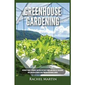 Greenhouse Gardening: Beginner's Guide to Growing Your Own Vegetables, Fruits and Herbs All Year-Round and Learn How to Quickly Build Your O - Rachel imagine