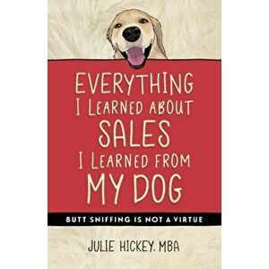 Everything I Learned About Sales I Learned From My Dog: Butt Sniffing Is Not a Virtue, Paperback - Julie Hickey imagine