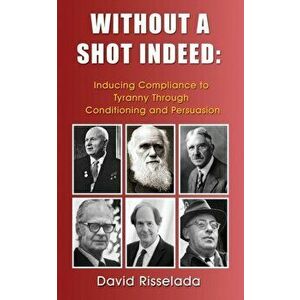 Without a Shot Indeed: Inducing Compliance to Tyranny Through Conditioning and Persuasion, Paperback - David Risselada imagine
