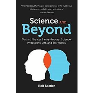 Science and Beyond: Toward Greater Sanity through Science, Philosophy, Art and Spirituality, Paperback - Rolf Sattler imagine