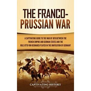 The Franco-Prussian War: A Captivating Guide to the War of 1870 between the French Empire and German States and the Role Otto von Bismarck Play - Capt imagine