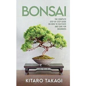 Bonsai: The Complete Step-by-Step Guide on How to Cultivate and Care for Beginners, Paperback - Kitaro Takagi imagine