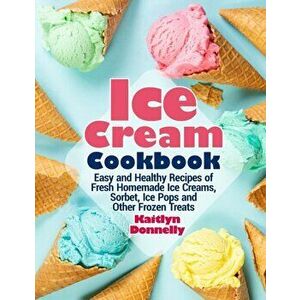 Ice Cream Cookbook: Easy and Healthy Recipes of Fresh Homemade Ice Creams, Sorbet, Ice Pops and Other Frozen Treats - Kaitlyn Donnelly imagine