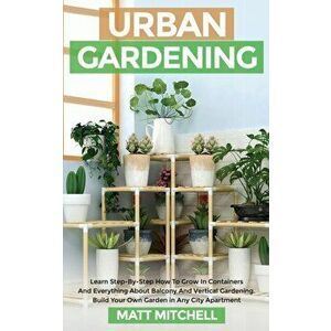Urban Gardening: Learn Step-By-Step How To Grow In Container And Everything About Balcony And Vertical Gardening. Build Your Own Garden - Matt Mitchel imagine