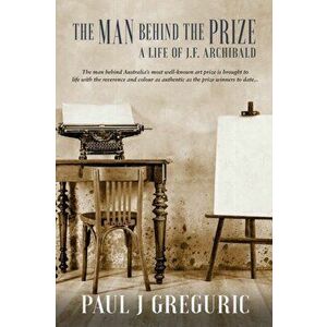 The Man Behind the Prize: A Life of J.F. Archibald, Paperback - Paul J. Greguric imagine