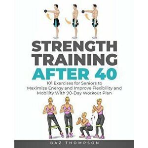 Strength Training After 40: 101 Exercises for Seniors to Maximize Energy and Improve Flexibility and Mobility with 90-Day Workout Plan - Baz Thompson imagine