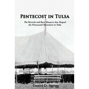Pentecost In Tulsa: The Revivals and Race Massacre that Shaped the Pentecostal Movement in Tulsa, Paperback - Daniel D. Isgrigg imagine