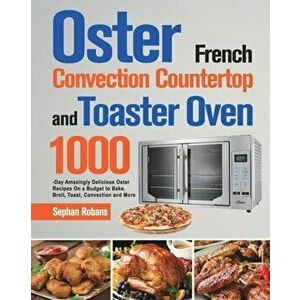 Oster French Convection Countertop and Toaster Oven Cookbook: 1000-Day Amazingly Delicious Oster Recipes On a Budget to Bake, Broil, Toast, Convection imagine