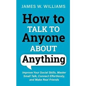 How to Talk to Anyone About Anything: Improve Your Social Skills, Master Small Talk, Connect Effortlessly, and Make Real Friends - James W. Williams imagine