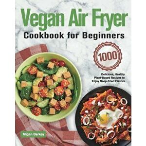 Vegan Air Fryer Cookbook for Beginners: 1000-Day Delicious, Healthy Plant-Based Recipes to Enjoy Deep-Fried Flavors - Migan Barkey imagine