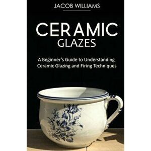 Ceramic Glazes: A Beginner's Guide to Understanding Ceramic Glazing and Firing Techniques, Paperback - Jacob Williams imagine