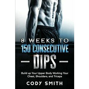 8 Weeks to 150 Consecutive Dips: Build up Your Upper Body Working Your Chest, Shoulders, and Triceps, Paperback - Cody Smith imagine