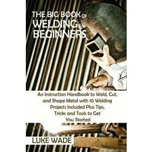 The Big Book of Welding for Beginners: An Instruction Handbook to Weld, Cut, and Shape Metal with 10 Welding Projects Included Plus Tips, Tricks and T imagine